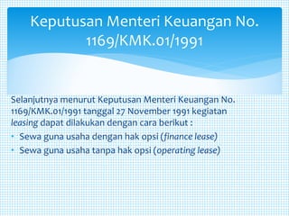 Selanjutnya menurut Keputusan Menteri Keuangan No.
1169/KMK.01/1991 tanggal 27 November 1991 kegiatan
leasing dapat dilakukan dengan cara berikut :
• Sewa guna usaha dengan hak opsi (finance lease)
• Sewa guna usaha tanpa hak opsi (operating lease)
Keputusan Menteri Keuangan No.
1169/KMK.01/1991
 