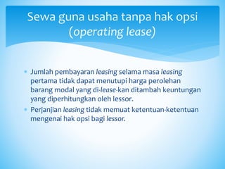  Jumlah pembayaran leasing selama masa leasing
pertama tidak dapat menutupi harga perolehan
barang modal yang di-lease-kan ditambah keuntungan
yang diperhitungkan oleh lessor.
 Perjanjian leasing tidak memuat ketentuan-ketentuan
mengenai hak opsi bagi lessor.
Sewa guna usaha tanpa hak opsi
(operating lease)
 