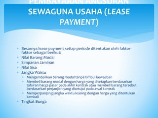  Besarnya lease payment setiap periode ditentukan oleh faktor-
faktor sebagai berikut:
 Nilai Barang Modal
 Simpanan Jaminan
 Nilai Sisa
 Jangka Waktu
 Mengembalikan barang modal tanpa timbul kewajiban
 Membeli barang modal dengan harga yang ditetapkan berdasarkan
tafsiran harga pasar pada akhir kontrak atau membeli barang tersebut
berdasarkan perjanjian yang disetujui pada awal kontrak
 Memperpanjang jangka waktu leasing dengan harga yang ditentukan
kembali
 Tingkat Bunga
PEMBAYARAN ANGSURAN
SEWAGUNA USAHA (LEASE
PAYMENT)
 