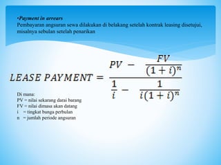 •Payment in arrears
Pembayaran angsuran sewa dilakukan di belakang setelah kontrak leasing disetujui,
misalnya sebulan setelah penarikan
Di mana:
PV = nilai sekarang darai barang
FV = nilai dimasa akan datang
i = tingkat bunga perbulan
n = jumlah periode angsuran
 