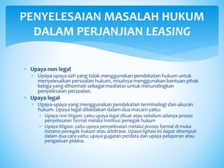  Upaya non legal
 Upaya-upaya sah yang tidak menggunakan pendekatan hukum untuk
menyelesaikan persoalan hukum, misalnya menggunakan bantuan pihak
ketiga yang dihormati sebagai mediator untuk merundingkan
penyelesaian persoalan.
 Upaya legal
 Upaya-upaya yang menggunakan pendekatan terminologi dan ukuran
hukum. Upaya legal dibedakan dalam dua macam yaitu:
 Upaya non litigasi: yaitu upaya legal diluar atau sebelum adanya proses
penyelesaian formal melalui institusi penegak hukum
 Upaya litigasi: yaitu upaya penyelesaian melalui proses formal di muka
instansi penegak hukum atau arbitrase. Upaya ligitasi ini dapat ditempuh
dalam dua cara yaitu: upaya gugatan perdata dan upaya pelaporan atau
pengaduan pidana.
PENYELESAIAN MASALAH HUKUM
DALAM PERJANJIAN LEASING
 