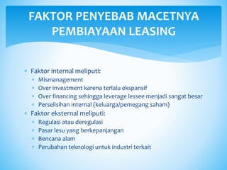  Faktor internal meliputi:
 Mismanagement
 Over investment karena terlalu ekspansif
 Over financing sehingga leverage lessee menjadi sangat besar
 Perselisihan internal (keluarga/pemegang saham)
 Faktor eksternal meliputi:
 Regulasi atau deregulasi
 Pasar lesu yang berkepanjangan
 Bencana alam
 Perubahan teknologi untuk industri terkait
FAKTOR PENYEBAB MACETNYA
PEMBIAYAAN LEASING
 