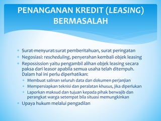  Surat-menyurat:surat pemberitahuan, surat peringatan
 Negosiasi: rescheduling, penyerahan kembali objek leasing
 Repossission yaitu pengambil alihan objek leasing secara
paksa dari leasor apabila semua usaha telah ditempuh.
Dalam hal ini perlu diperhatikan:
 Membuat salinan seluruh data dan dokumen perjanjian
 Mempersiapkan teknisi dan peralatan khusus, jika diperlukan
 Laporkan maksud dan tujuan kepada pihak berwajib dan
perangkat warga setempat bila situasi memungkinkan
 Upaya hukum melalui pengadilan
PENANGANAN KREDIT (LEASING)
BERMASALAH
 