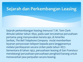 Sejarah perkembangan leasing menurut T.M. Tom Clark
dimulai sekitar tahun 1850, pada saat tercatatnya perusahaan
pertama yang menyewakan kereta api, di Amerika
Serikat, The Bell Telephone Company mulai memberikan
layanan penyewaan telepon kepada para langganannya
melalui pembayaran secara cicilan pada tahun 1877.
Sementara di tahun 1952, perusahaan leasing di San Fransisco
mendatangi perusahaan-perusahaan penghasil barang untuk
menawarkan jasa penjualan secara leasing.
Sejarah dan Perkembangan Leasing
 
