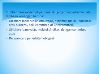 Sumber dana eksternal yaitu melalui pinjamna perbankan atau
lembaga keuangan berupa:
 On share loan: rupiah atau valas, pinjaman melalui sindikasi,
atau bilateral, baik commited or uncommitted.
 Offshare loan: valas, melalui sindikasi dengan commited
atau
 Dengan cara penerbitan obligasi
 