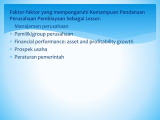 Faktor-faktor yang mempengaruhi Kemampuan Pendanaan
Perusahaan Pembiayaan Sebagai Lessor.
 Manajemen perusahaan
 Pemilik/group perusahaan
 Financial performance: asset and profitability growth
 Prospek usaha
 Peraturan pemerintah
 
