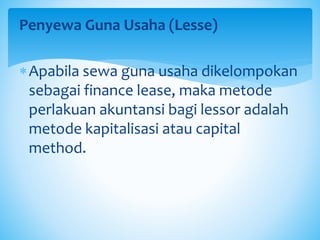 Penyewa Guna Usaha (Lesse)
Apabila sewa guna usaha dikelompokan
sebagai finance lease, maka metode
perlakuan akuntansi bagi lessor adalah
metode kapitalisasi atau capital
method.
 
