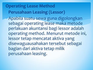 Operating Lease Method
oPerusahaan Leasing (Lessor)
Apabila suatu sewa guna digolongkan
sebagai operating lease maka metode
perlakuan akuntansi bagi lessor adalah
operating method. Menurut metode ini,
lessor tetap mencatat aktiva yang
disewaguausahakan tersebut sebagai
bagian dari aktiva tetap milik
perusahaan leasing.
 