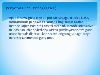Penyewa Guna Usaha (Lessee)
 Apabila sewa guna dikelompokkan sebagai finance lease,
maka metode perlakuan akuntansi bagi lessor adalah
metode kapitalisasi atau capital method. Metode ini relative
mudah dan lebih sederhana karena pembayaran sewa guna
usaha berkala diperlakukan secara langsung sebagai biaya
berdasarkan metode garis lurus.
 