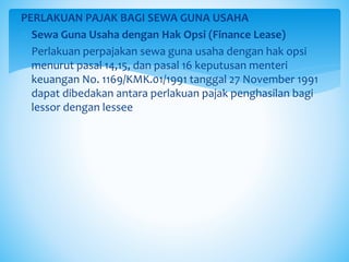 PERLAKUAN PAJAK BAGI SEWA GUNA USAHA
o Sewa Guna Usaha dengan Hak Opsi (Finance Lease)
 Perlakuan perpajakan sewa guna usaha dengan hak opsi
menurut pasal 14,15, dan pasal 16 keputusan menteri
keuangan No. 1169/KMK.01/1991 tanggal 27 November 1991
dapat dibedakan antara perlakuan pajak penghasilan bagi
lessor dengan lessee
 