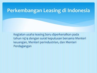 Kegiatan usaha leasing baru diperkenalkan pada
tahun 1974 dengan surat keputusan bersama Menteri
keuangan, Menteri perindustrian, dan Menteri
Perdagangan
Perkembangan Leasing di Indonesia
 