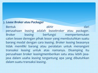 3. Lease Broker atau Packager
Bentuk akhir dari
perusahaan leasing adalah leasebroker atau packager.
Broker leasing berfungsi mempertemukan
calon lessee denngan pihak lessor yang membutuhkan suatu
barang modal dengan cara leasing. Broker leasing beasanya
tidak memiliki barang atau peralatan untuk menangani
transaksi leasing untuk atas namanya. Disamping itu
perusahaan broker leasingmemberikan satu atau lebih jasa-
jasa dalam usaha leasing tergantung apa yang dibutuhkan
dalam suatu transaksi leasing.
 