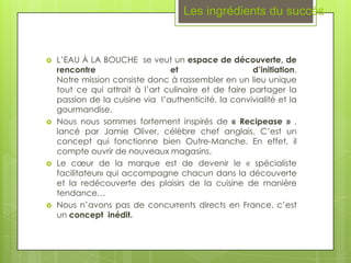 Les ingrédients du succès


   L’EAU À LA BOUCHE se veut un espace de découverte, de
    rencontre                    et                    d’initiation.
    Notre mission consiste donc à rassembler en un lieu unique
    tout ce qui attrait à l’art culinaire et de faire partager la
    passion de la cuisine via l’authenticité, la convivialité et la
    gourmandise.
   Nous nous sommes fortement inspirés de « Recipease » ,
    lancé par Jamie Oliver, célèbre chef anglais. C’est un
    concept qui fonctionne bien Outre-Manche. En effet, il
    compte ouvrir de nouveaux magasins.
   Le cœur de la marque est de devenir le « spécialiste
    facilitateur» qui accompagne chacun dans la découverte
    et la redécouverte des plaisirs de la cuisine de manière
    tendance…
   Nous n’avons pas de concurrents directs en France, c’est
    un concept inédit.
 