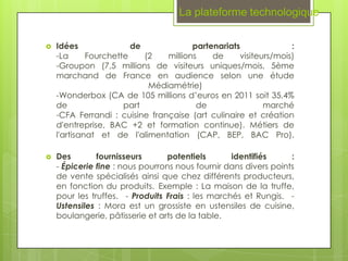 La plateforme technologique

   Idées               de             partenariats              :
    -La      Fourchette    (2   millions    de     visiteurs/mois)
    -Groupon (7,5 millions de visiteurs uniques/mois, 5ème
    marchand de France en audience selon une étude
                            Médiamétrie)
    -Wonderbox (CA de 105 millions d’euros en 2011 soit 35,4%
    de                part              de                marché
    -CFA Ferrandi : cuisine française (art culinaire et création
    d'entreprise, BAC +2 et formation continue). Métiers de
    l'artisanat et de l'alimentation (CAP, BEP, BAC Pro).

   Des        fournisseurs       potentiels       identifiés     :
    - Épicerie fine : nous pourrons nous fournir dans divers points
    de vente spécialisés ainsi que chez différents producteurs,
    en fonction du produits. Exemple : La maison de la truffe,
    pour les truffes.  - Produits Frais : les marchés et Rungis.  -
    Ustensiles : Mora est un grossiste en ustensiles de cuisine,
    boulangerie, pâtisserie et arts de la table.
 
