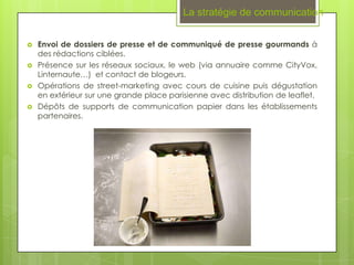 La stratégie de communication


   Envoi de dossiers de presse et de communiqué de presse gourmands à
    des rédactions ciblées.
   Présence sur les réseaux sociaux, le web (via annuaire comme CityVox,
    Linternaute…) et contact de blogeurs.
   Opérations de street-marketing avec cours de cuisine puis dégustation
    en extérieur sur une grande place parisienne avec distribution de leaflet.
   Dépôts de supports de communication papier dans les établissements
    partenaires.
 
