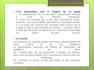 Executive summary

   Cinq observations sont à l’origine de ce projet
    1. La gastronomie est un domaine typiquement français
    2.         C’est        un       marché           tendance.
    3. C’est un concept qui a très bien fonctionné Outre-
    Manche : plus de 4 millions de visiteurs la première année.
    4. Il n’existe pas encore de concept store autour de la
    cuisine et de la gastronomie en France : concept inédit.
    5. 85% des Français considèrent que cuisiner est davantage
    un              plaisir         qu’une               corvée.

  Le marché
La cuisine est un marché porteur en France, elle fait partie de
notre       culture     et       de      nos         traditions.
La gastronomie française est entrée au patrimoine de
l’UNESCO                       en                         2010.
On compte plus de 25 restaurants 3 étoiles en France.
Nous nous sommes inspirés d’un concept qui marche bien en
                         Angleterre.
On constate un grand succès des blogs et des émissions
culinaires.
 