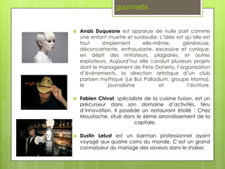 La brochette des
                   gourmets

   Anaïs Duquesne est apparue de nulle part comme
    une enfant muette et surdouée. L’idée est qu’elle est
    tout     simplement       elle-même,       généreuse,
    déconcertante, enthousiaste, excessive et cynique,
    en dépit des imitateurs, plagiaires, et autres
    exploiteurs. Aujourd’hui elle conduit plusieurs projets
    dont le management de Pete Doherty, l’organisation
    d’événements, la direction artistique d’un club
    parisien mythique (Le Bus Palladium, groupe Moma),
    le          journalisme          et          l’écriture.

   Fabien Chivot, spécialiste de la cuisine fusion, est un
    précurseur dans son domaine d’activités, féru
    d’innovation. Il possède un restaurant étoilé : Chez
    Moustache, situé dans le 6ème arrondissement de la
                          capitale.

   Dustin Lelust est un barman professionnel ayant
    voyagé aux quatre coins du monde. C’est un grand
    connaisseur du mariage des saveurs dans le shaker.
 