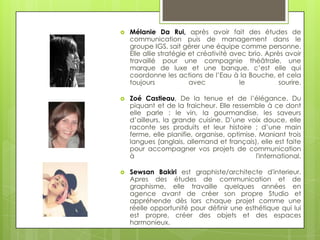    Mélanie Da Rui, après avoir fait des études de
    communication puis de management dans le
    groupe IGS, sait gérer une équipe comme personne.
    Elle allie stratégie et créativité avec brio. Après avoir
    travaillé pour une compagnie théâtrale, une
    marque de luxe et une banque, c’est elle qui
    coordonne les actions de l’Eau à la Bouche, et cela
    toujours             avec            le           sourire.

   Zoé Castieau, De la tenue et de l’élégance. Du
    piquant et de la fraicheur. Elle ressemble à ce dont
    elle parle : le vin, la gourmandise, les saveurs
    d’ailleurs, la grande cuisine. D’une voix douce, elle
    raconte ses produits et leur histoire ; d’une main
    ferme, elle planifie, organise, optimise. Maniant trois
    langues (anglais, allemand et français), elle est faite
    pour accompagner vos projets de communication
    à                                        l'international.

   Sewsan Bakiri est graphiste/architecte d'interieur.
    Apres des études de communication et de
    graphisme, elle travaille quelques années en
    agence avant de créer son propre Studio et
    appréhende dès lors chaque projet comme une
    réelle opportunité pour définir une esthétique qui lui
    est propre, créer des objets et des espaces
    harmonieux.
 