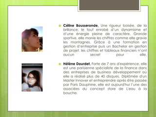    Céline Bousseronde, Une rigueur boisée, de la
    brillance, le tout enrobé d’un dynamisme et
    d’une énergie pleine de caractère. Grande
    sportive, elle manie les chiffres comme elle gravie
    les montagnes. Grâce à une formation en
    gestion d’entreprise puis un Bachelor en gestion
    de projet, les chiffres et tableaux financiers n’ont
    aucun            secret            pour         elle.

   Hélène Dourdet, Forte de 7 ans d'expérience, elle
    est une parisienne spécialiste de la finance dans
    des entreprises de business développement où
    elle a réalisé plus de 40 disques. Diplômée d'un
    Master Innover et entreprendre après être passée
    par Paris Dauphine, elle est aujourd'hui l’une des
    associées du concept store de L'eau à la
    bouche.
 