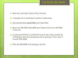 Le fond de tarte


   Nom du concept store et lieu trouvés.

   L’équipe est constituée et prête à démarrer.

   Des partenaires potentiels sont identifiés.

   Base de 340 000 € (60 000€ par Fabien Chivot et 40 000€
    chacun).

   Le groupe MOMA souhaiterait que le lieu fasse partie du
    catalogue des lieux proposés par le groupe. Pour cela, il
    investit 500 000€.

   Prêt de 200 000€ à la banque de fait.
 