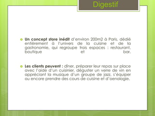 Digestif



   Un concept store inédit d’environ 200m2 à Paris, dédié
    entièrement à l’univers de la cuisine et de la
    gastronomie, qui regroupe trois espaces : restaurant,
    boutique                    et                    bar.


   Les clients peuvent : dîner, préparer leur repas sur place
    avec l’aide d’un cuisinier, déguster un verre de vin en
    appréciant la musique d’un groupe de jazz, s’équiper
    ou encore prendre des cours de cuisine et d’oenologie.
 