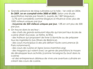    Grande présence de blog culinaires sur la toile : 1er créé en 2004.
    En 2009, on en comptait entre 3000 et 5000. Selon une étude
    quantitative menée par Naulin S. auprès de 1387 blogueurs :
    - 6,7% sont considérés comme blogeurs à influence avec plus de
    1000 visiteurs uniques par jour
    - moyenne de 324 visiteurs uniques par jour, 13% en ont plus de 500
    par jour.
   On trouve dans le secteur :
    - des chefs de grands restaurant réputés qui lancent leur école de
    cuisine (Alain Ducasse, Le Nôtre, le Ritz),
    - des traiteurs qui proposent de livrer à domicile ou de préparer
    tous les ingrédients (Les Dîners de Bérénice),
    - des cours municipaux à des prix défiant toute concurrence (à
    Paris notamment),
    - des cours de cuisine en ligne (www.marmiton.org)
    - des magasins qui voient avec ce genre de prestations le moyen
    de développer leurs activités (comme l'enseigne Du bruit dans la
    cuisine)
    - et des entrepreneurs désireux de vivre une aventure culinaire en
    créant des cours de cuisine.
 