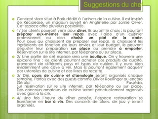 Suggestions du chef

   Concept store situé à Paris dédié à l’univers de la cuisine. Il est inspiré
    de Recipease, un magasin ouvert en Angleterre par Jamie Oliver.
    Cet espace offre plusieurs possibilités.
   1/ Les clients pourront venir pour dîner. Ils auront le choix : ils pourront
    préparer eux-mêmes leur repas avec l’aide d’un cuisinier
    professionnel    ou      alors   choisir   un    plat    de     la    carte.
    Pour ceux qui choisissent de préparer leur repas, ils choisissent les
    ingrédients en fonction de leurs envies et leur budget. Ils peuvent
    déguster leur préparation sur place ou prendre à emporter.
    Réservation sur le site internet, par téléphone ou sur place.
   2/ Une partie de cet espace sera une boutique. On y trouvera une
    épicerie fine : les clients pourront acheter des produits de qualité,
    provenant de différents pays et types de cuisine. Il y aura bien
    évidemment une cave à vin. Mais ils pourront également acquérir
    des ustensiles de cuisine et des livres de recette.
   3/ Des cours de cuisine et d’œnologie seront organisés chaque
    semaine. Parfois avec des guests comme Olivier Roellinger ou encore
    Gérald                                                             Passéda.
    Sur réservation sur le site internet, par téléphone ou sur place.
    Des concours amateurs de cuisine seront ponctuellement organisés
    avec gain à la clé.
   4/ Une fois l’heure du dîner passée, l’espace restauration se
    transforme en bar à vin. Des concerts de blues, de jazz y seront
    organisés.
 