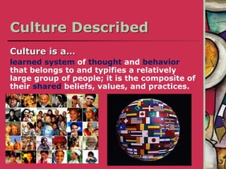 Culture Described
Culture is a…
learned system of thought and behavior
that belongs to and typifies a relatively
large group of people; it is the composite of
their shared beliefs, values, and practices.
 