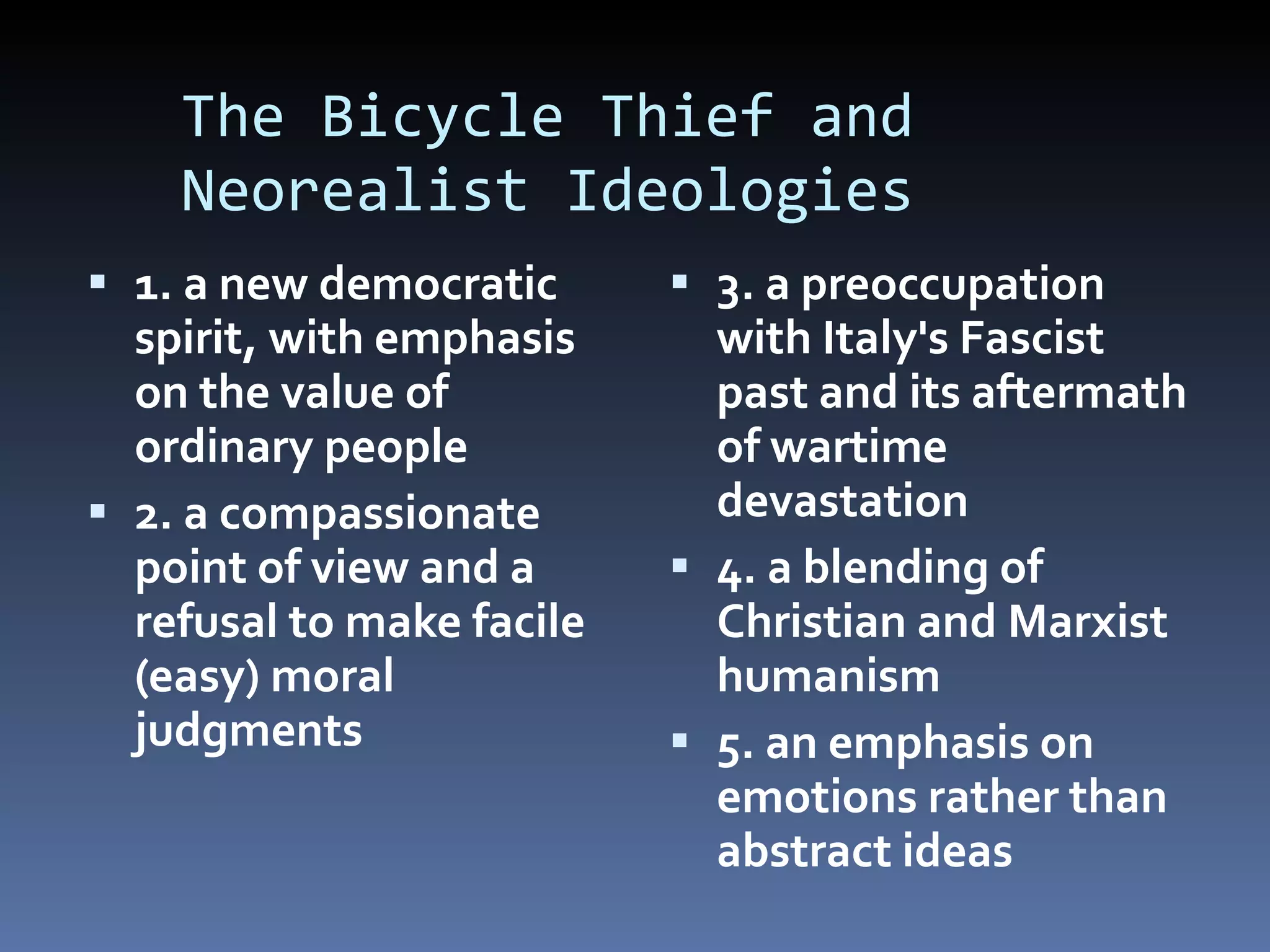 The Bicycle Thief and    Neorealist Ideologies 1. a new democratic spirit, with emphasis on the value of ordinary people 2. a compassionate point of view and a refusal to make facile (easy) moral judgments 3. a preoccupation with Italy's Fascist past and its aftermath of wartime devastation   4. a blending of Christian and Marxist humanism 5. an emphasis on emotions rather than abstract ideas   