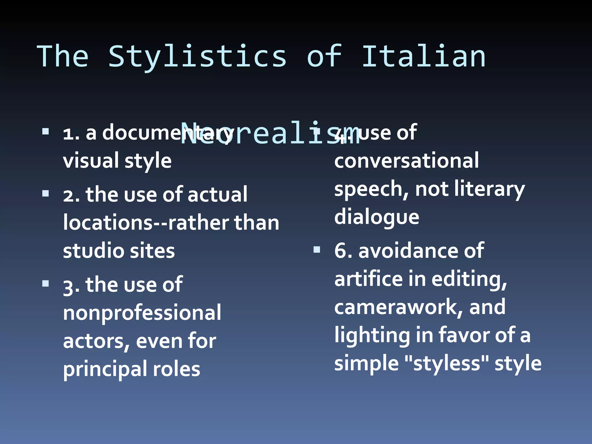 The Stylistics of Italian    Neorealism 1. a documentary visual style 2. the use of actual locations--rather than studio sites 3. the use of nonprofessional actors, even for principal roles 4. use of conversational speech, not literary dialogue 6. avoidance of artifice in editing, camerawork, and lighting in favor of a simple &quot;styless&quot; style 