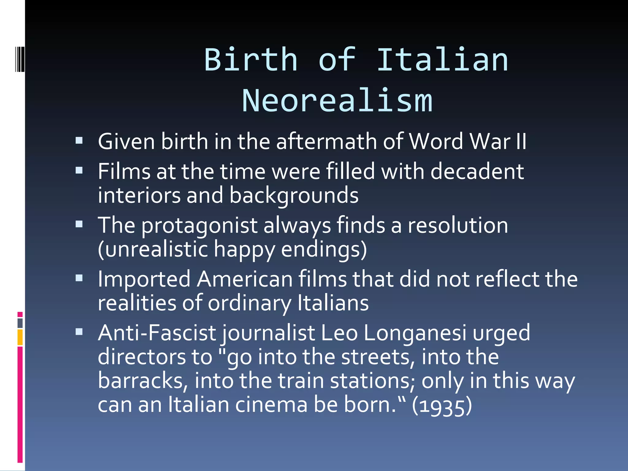 Birth of Italian    Neorealism Given birth in the aftermath of Word War II Films at the time were filled with decadent interiors and backgrounds The protagonist always finds a resolution (unrealistic happy endings) Imported American films that did not reflect the realities of ordinary Italians Anti-Fascist journalist Leo Longanesi urged directors to &quot;go into the streets, into the barracks, into the train stations; only in this way can an Italian cinema be born.“ (1935) 