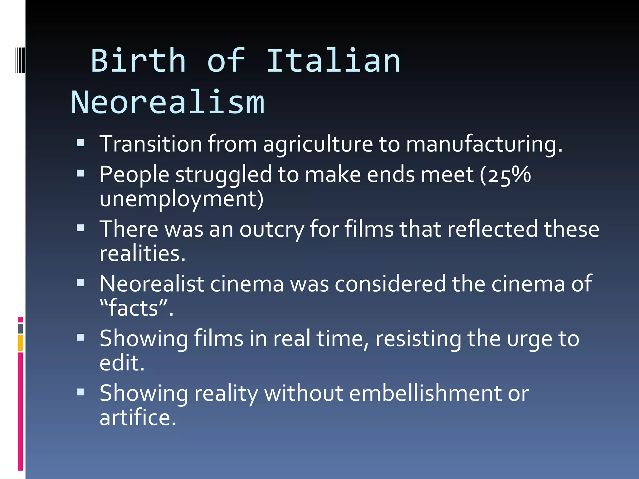 Birth of Italian Neorealism Transition from agriculture to manufacturing. People struggled to make ends meet (25% unemployment) There was an outcry for films that reflected these realities. Neorealist cinema was considered the cinema of “facts”. Showing films in real time, resisting the urge to edit.  Showing reality without embellishment or artifice. 