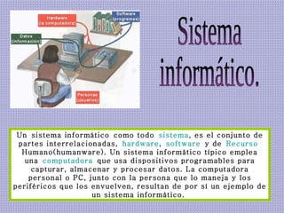 Sistema  informático. Un sistema informático como todo  sistema , es el conjunto de partes interrelacionadas,  hardware ,  software  y de  Recurso   Humano (humanware). Un sistema informático típico emplea una  computadora  que usa dispositivos programables para capturar, almacenar y procesar datos. La computadora personal o PC, junto con la persona que lo maneja y los periféricos que los envuelven, resultan de por sí un ejemplo de un sistema informático.  