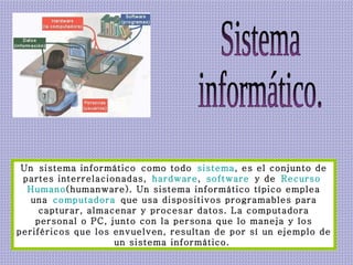 Sistema  informático. Un sistema informático como todo  sistema , es el conjunto de partes interrelacionadas,  hardware ,  software  y de  Recurso   Humano (humanware). Un sistema informático típico emplea una  computadora  que usa dispositivos programables para capturar, almacenar y procesar datos. La computadora personal o PC, junto con la persona que lo maneja y los periféricos que los envuelven, resultan de por sí un ejemplo de un sistema informático.  