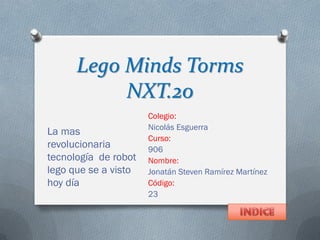 Lego Minds Torms
NXT.20
Colegio:
Nicolás Esguerra
Curso:
906
Nombre:
Jonatán Steven Ramírez Martínez
Código:
23
La mas
revolucionaria
tecnología de robot
lego que se a visto
hoy día
 