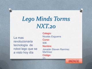 Lego Minds Torms
NXT.20
Colegio:
Nicolás Esguerra
Curso:
906
Nombre:
Jonatán Steven Ramírez
Martínez
Código:
23
La mas
revolucionaria
tecnología de
robot lego que se
a visto hoy día
 