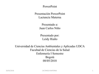 PowerPoint
Presentación PowerPoint
Lactancia Materna
Presentado a:
Juan Carlos Niño
Presentado por:
Leidy Riaño
Universidad de Ciencias Ambientales y Aplicadas UDCA
Facultad de Ciencias de la Salud
Enfermería I Semestre
Bogotá
08/05/2018
26/03/2018 LACTANCIA MATERNA 1
 