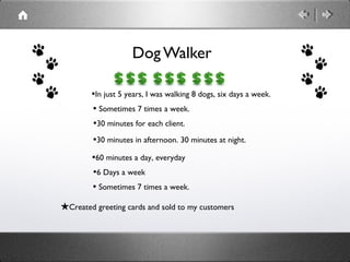 Dog Walker

        •In just 5 years, I was walking 8 dogs, six days a week.
        • Sometimes 7 times a week.
        •30 minutes for each client.
        •30 minutes in afternoon. 30 minutes at night.
        •60 minutes a day, everyday
        •6 Days a week
        • Sometimes 7 times a week.
★Created greeting cards and sold to my customers
 