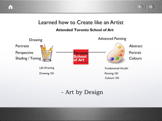 Learned how to Create like an Artist
                                Attended Toronto School of Art

            Drawing                                  Advanced Painting
Portraits                                                                      Abstract
Perspective                                                                    Portrait
Shading / Toning                                                               Colours

                 Life Drawing                            Fundamental Acrylic
                 Drawing 101                             Painting 101
                                                         Colours 101




                                  - Art by Design
 