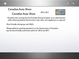 Canadian Auto Show
                                             2012, 2011
       Canadian Auto Show
 •Assisted with running the Eco-Friendly Driving simulator as an administrator,
 while enforcing Federal Government rules, laws, and regulations as required

•Eco-Friendly driving tips and FAQ’s
•Responsible for greeting spectators to the Government of Canada’s
top ten Eco-Friendly automotive picks for 2012 and 2011
 