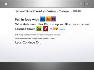 School Time: Canadian Business College                               2010-2011



Fell in love with
Won their award for Photoshop and Illustrator contest.
Learned about
Sadly hardly any help from CBC about connecting myself with a job.

So the madness started: Doing it myself. Not fun. Thanks.

Let’s Continue On.
 