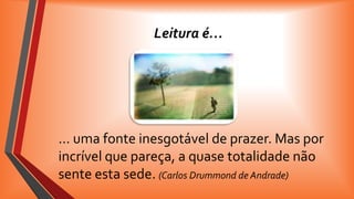 Leitura é…

… uma fonte inesgotável de prazer. Mas por
incrível que pareça, a quase totalidade não
sente esta sede. (Carlos Drummond de Andrade)

 