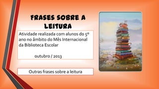 Frases sobre a
leitura
Atividade realizada com alunos do 5º
ano no âmbito do Mês Internacional
da Biblioteca Escolar
outubro / 2013

Outras frases sobre a leitura

 