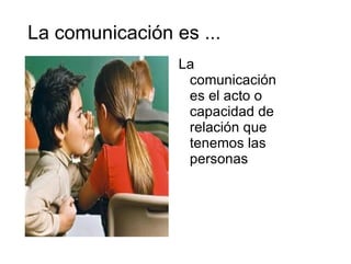 La comunicación es ... La comunicación es el acto o capacidad de relación que tenemos las personas