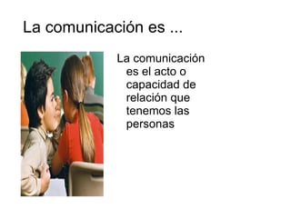 La comunicación es ... La comunicación es el acto o capacidad de relación que tenemos las personas