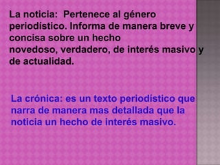 La noticia: Pertenece al género
periodístico. Informa de manera breve y
concisa sobre un hecho
novedoso, verdadero, de interés masivo y
de actualidad.


La crónica: es un texto periodístico que
narra de manera mas detallada que la
noticia un hecho de interés masivo.
 