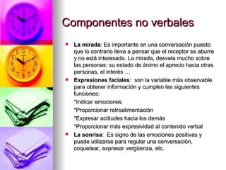 Componentes no verbales La mirada : Es importante en una conversación puesto que lo contrario lleva a pensar que el receptor se aburre y no está interesado. La mirada, desvela mucho sobre las personas: su estado de ánimo el aprecio hacia otras personas, el interés … Expresiones faciales :  son la variable más observable para obtener información y cumplen las siguientes funciones: *Indicar emociones  *Proporcionar retroalimentación  *Expresar actitudes hacia los demás  *Proporcionar más expresividad al contenido verbal La sonrisa :  Es signo de las emociones positivas y puede utilizarse para regular una conversación, coquetear, expresar vergüenza, etc. 