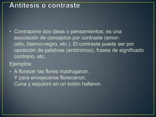 • Contrapone dos ideas o pensamientos; es una
  asociación de conceptos por contraste (amor-
  odio, blanco-negro, etc.). El contraste puede ser por
  oposición de palabras (antónimos), frases de significado
  contrario, etc.
Ejemplos:
• A florecer las flores madrugaron.
  Y para envejecerse florecieron;
  Cuna y sepulcro en un botón hallaron.
 