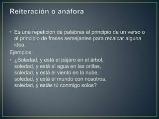• Es una repetición de palabras al principio de un verso o
  al principio de frases semejantes para recalcar alguna
  idea.
Ejemplos:
• ¿Soledad, y está el pájaro en el árbol,
  soledad, y está el agua en las orillas,
  soledad, y está el viento en la nube,
  soledad, y está el mundo con nosotros,
  soledad, y estás tú conmigo solos?
 