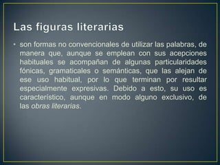 • son formas no convencionales de utilizar las palabras, de
  manera que, aunque se emplean con sus acepciones
  habituales se acompañan de algunas particularidades
  fónicas, gramaticales o semánticas, que las alejan de
  ese uso habitual, por lo que terminan por resultar
  especialmente expresivas. Debido a esto, su uso es
  característico, aunque en modo alguno exclusivo, de
  las obras literarias.
 